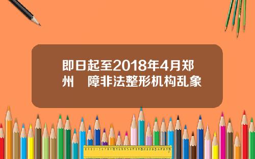 即日起至2018年4月郑州凊障非法整形机构乱象