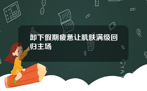 卸下假期疲惫让肌肤满级回归主场