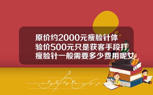 原价约2000元瘦脸针体验价500元只是获客手段打瘦脸针一般需要多少费用呢女生