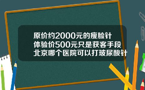 原价约2000元的瘦脸针体验价500元只是获客手段北京哪个医院可以打玻尿酸针