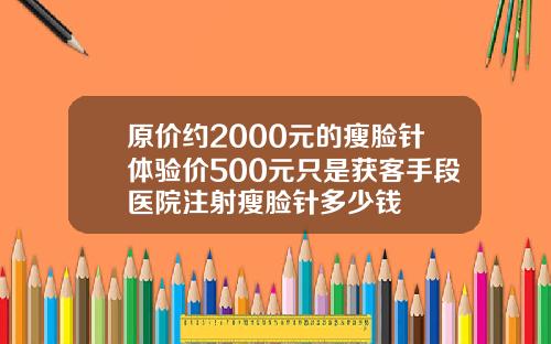 原价约2000元的瘦脸针体验价500元只是获客手段医院注射瘦脸针多少钱