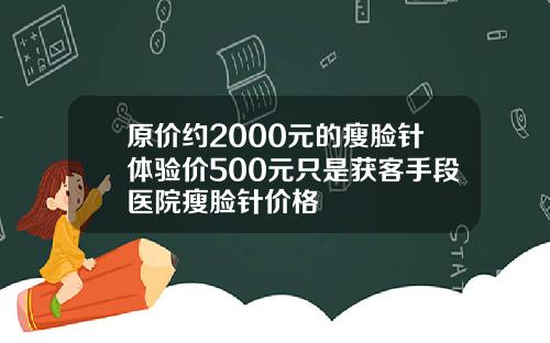 原价约2000元的瘦脸针体验价500元只是获客手段医院瘦脸针价格