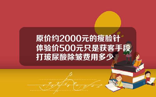原价约2000元的瘦脸针体验价500元只是获客手段打玻尿酸除皱费用多少