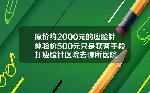 原价约2000元的瘦脸针体验价500元只是获客手段打瘦脸针医院去哪所医院