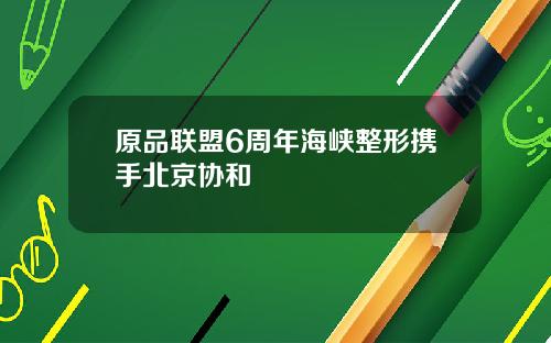 原品联盟6周年海峡整形携手北京协和