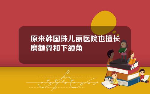 原来韩国珠儿丽医院也擅长磨颧骨和下颌角