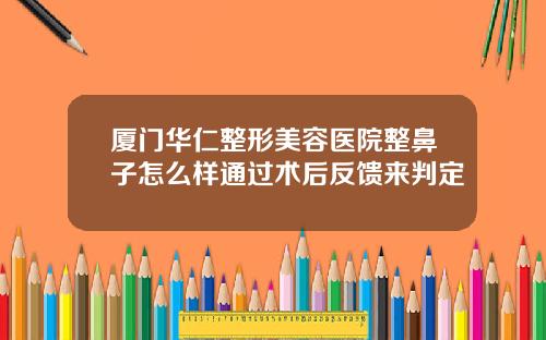 厦门华仁整形美容医院整鼻子怎么样通过术后反馈来判定
