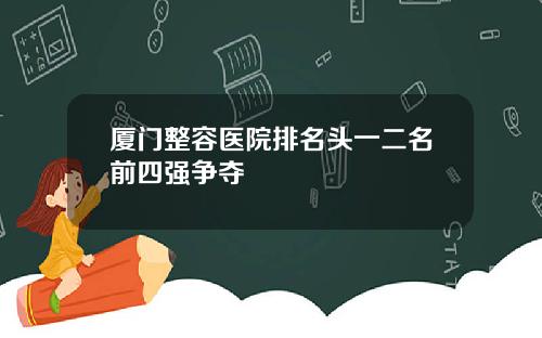 厦门整容医院排名头一二名前四强争夺