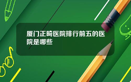 厦门正畸医院排行前五的医院是哪些