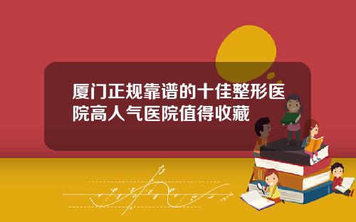 厦门正规靠谱的十佳整形医院高人气医院值得收藏