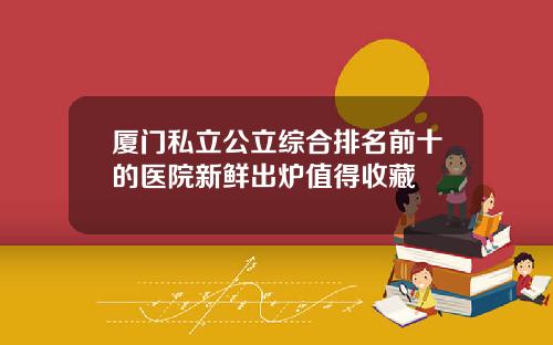 厦门私立公立综合排名前十的医院新鲜出炉值得收藏