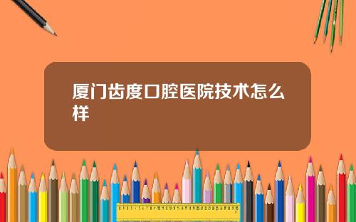 厦门齿度口腔医院技术怎么样