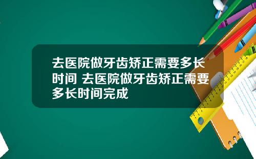 去医院做牙齿矫正需要多长时间 去医院做牙齿矫正需要多长时间完成