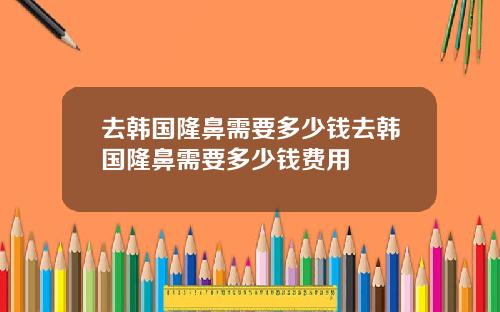 去韩国隆鼻需要多少钱去韩国隆鼻需要多少钱费用
