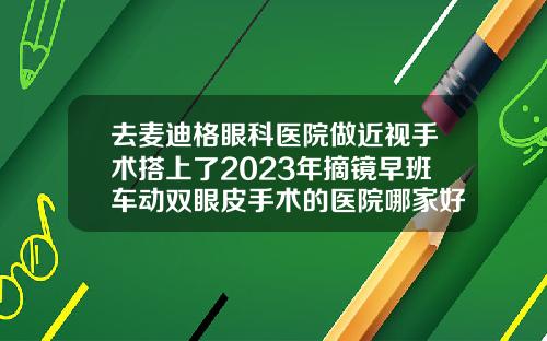去麦迪格眼科医院做近视手术搭上了2023年摘镜早班车动双眼皮手术的医院哪家好一点