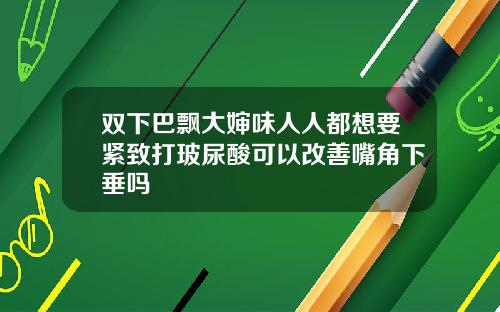 双下巴飘大婶味人人都想要紧致打玻尿酸可以改善嘴角下垂吗