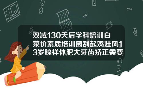 双减130天后学科培训白菜价素质培训圈刮起鸡娃风13岁腺样体肥大牙齿矫正需要多少钱