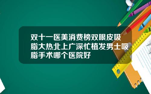 双十一医美消费榜双眼皮吸脂大热北上广深忙植发男士吸脂手术哪个医院好