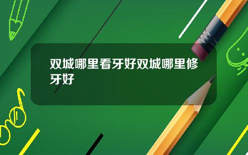 双城哪里看牙好双城哪里修牙好