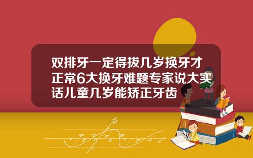 双排牙一定得拔几岁换牙才正常6大换牙难题专家说大实话儿童几岁能矫正牙齿