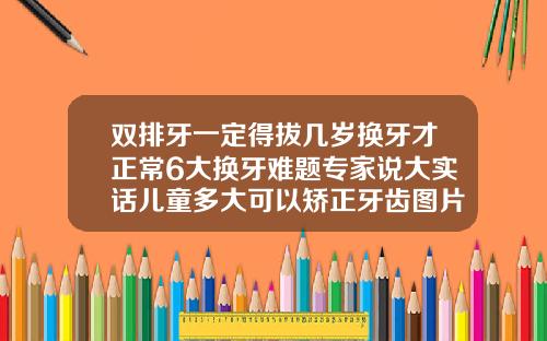 双排牙一定得拔几岁换牙才正常6大换牙难题专家说大实话儿童多大可以矫正牙齿图片大全