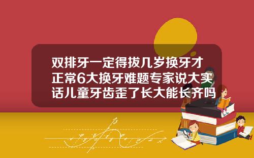 双排牙一定得拔几岁换牙才正常6大换牙难题专家说大实话儿童牙齿歪了长大能长齐吗