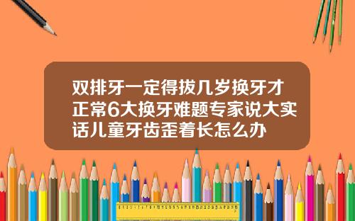 双排牙一定得拔几岁换牙才正常6大换牙难题专家说大实话儿童牙齿歪着长怎么办