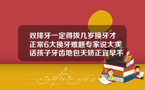 双排牙一定得拔几岁换牙才正常6大换牙难题专家说大实话孩子牙齿地包天矫正宜早不宜迟看了这个视频就明白了