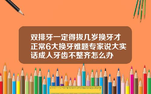 双排牙一定得拔几岁换牙才正常6大换牙难题专家说大实话成人牙齿不整齐怎么办