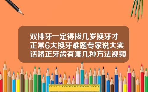 双排牙一定得拔几岁换牙才正常6大换牙难题专家说大实话矫正牙齿有哪几种方法视频