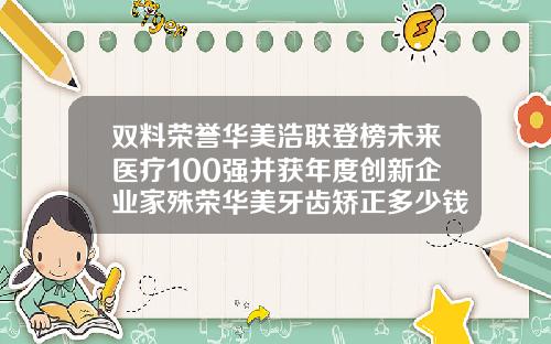 双料荣誉华美浩联登榜未来医疗100强并获年度创新企业家殊荣华美牙齿矫正多少钱