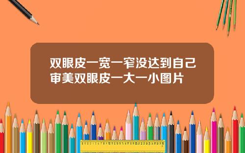 双眼皮一宽一窄没达到自己审美双眼皮一大一小图片
