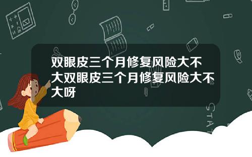 双眼皮三个月修复风险大不大双眼皮三个月修复风险大不大呀