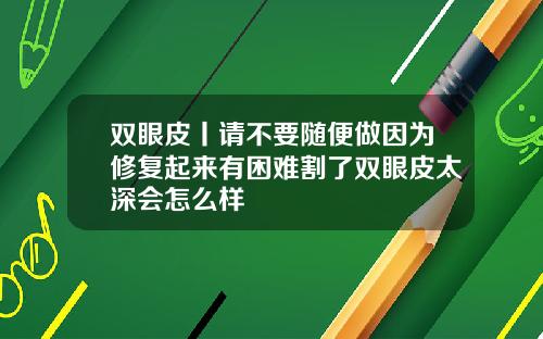 双眼皮丨请不要随便做因为修复起来有困难割了双眼皮太深会怎么样