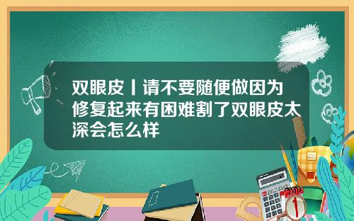 双眼皮丨请不要随便做因为修复起来有困难割了双眼皮太深会怎么样