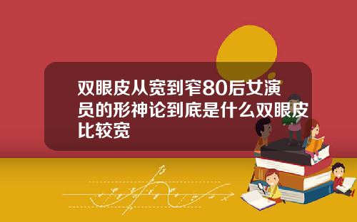 双眼皮从宽到窄80后女演员的形神论到底是什么双眼皮比较宽