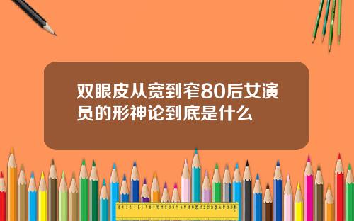 双眼皮从宽到窄80后女演员的形神论到底是什么