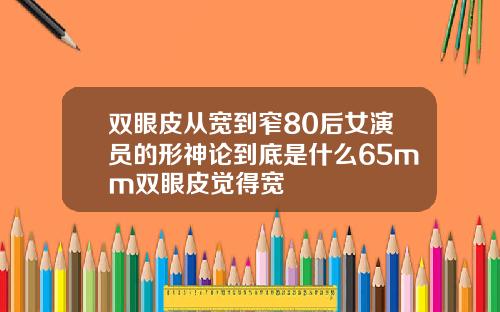 双眼皮从宽到窄80后女演员的形神论到底是什么65mm双眼皮觉得宽