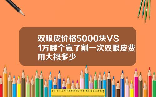 双眼皮价格5000块VS1万哪个赢了割一次双眼皮费用大概多少