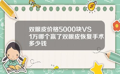 双眼皮价格5000块VS1万哪个赢了双眼皮恢复手术多少钱