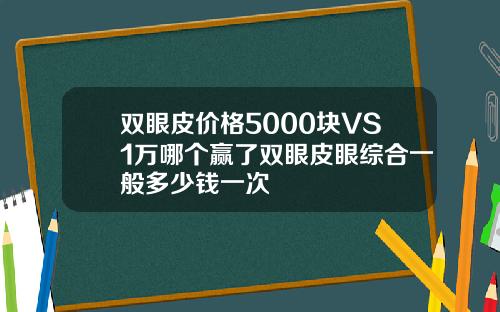 双眼皮价格5000块VS1万哪个赢了双眼皮眼综合一般多少钱一次