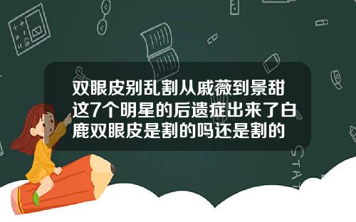 双眼皮别乱割从戚薇到景甜这7个明星的后遗症出来了白鹿双眼皮是割的吗还是割的