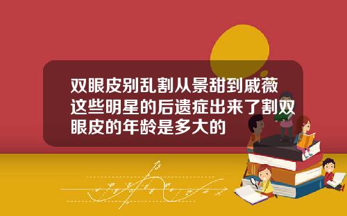 双眼皮别乱割从景甜到戚薇这些明星的后遗症出来了割双眼皮的年龄是多大的