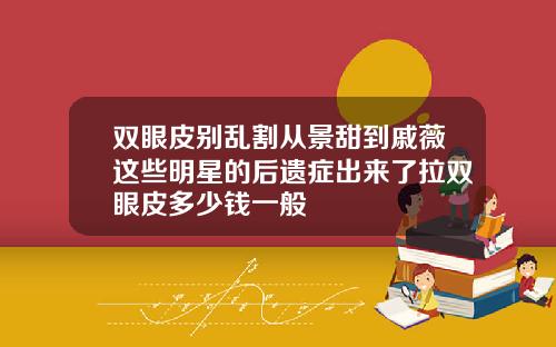 双眼皮别乱割从景甜到戚薇这些明星的后遗症出来了拉双眼皮多少钱一般