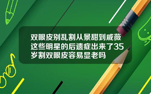 双眼皮别乱割从景甜到戚薇这些明星的后遗症出来了35岁割双眼皮容易显老吗