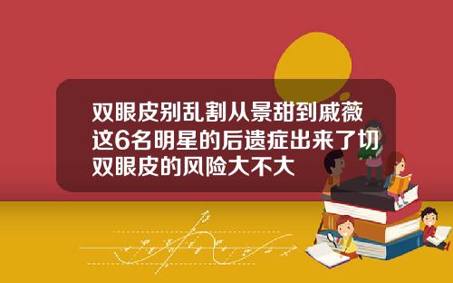 双眼皮别乱割从景甜到戚薇这6名明星的后遗症出来了切双眼皮的风险大不大