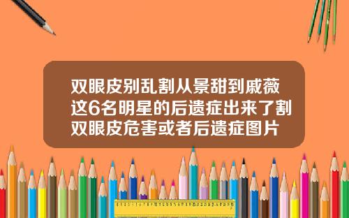 双眼皮别乱割从景甜到戚薇这6名明星的后遗症出来了割双眼皮危害或者后遗症图片