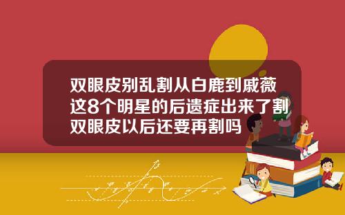 双眼皮别乱割从白鹿到戚薇这8个明星的后遗症出来了割双眼皮以后还要再割吗