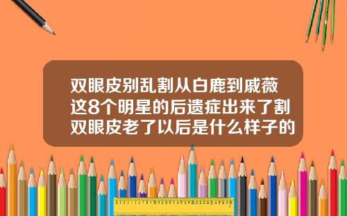 双眼皮别乱割从白鹿到戚薇这8个明星的后遗症出来了割双眼皮老了以后是什么样子的图片