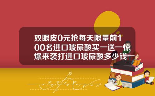 双眼皮0元抢每天限量前100名进口玻尿酸买一送一惊爆来袭打进口玻尿酸多少钱一支